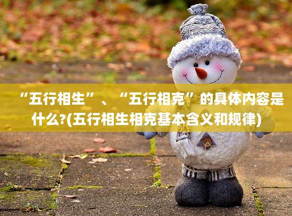 “五行相生”、“五行相克”的具体内容是什么?(五行相生相克基本含义和规律)