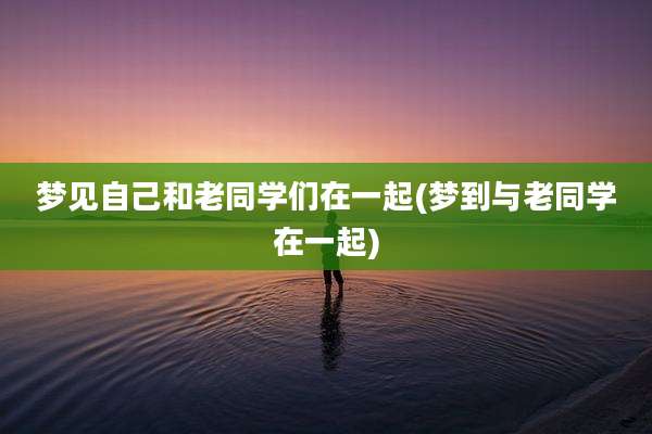 梦见自己和老同学们在一起(梦到与老同学在一起)