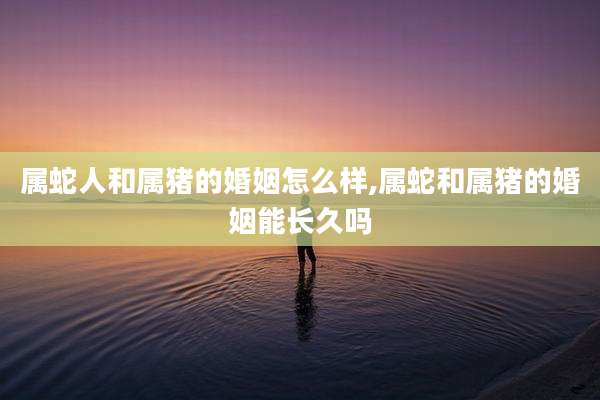 属蛇人和属猪的婚姻怎么样,属蛇和属猪的婚姻能长久吗