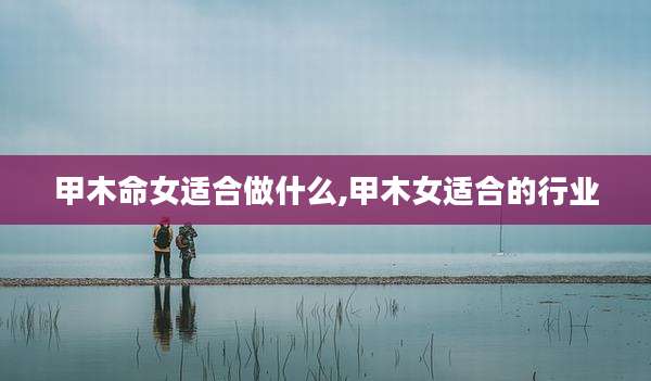 甲木命女适合做什么,甲木女适合的行业