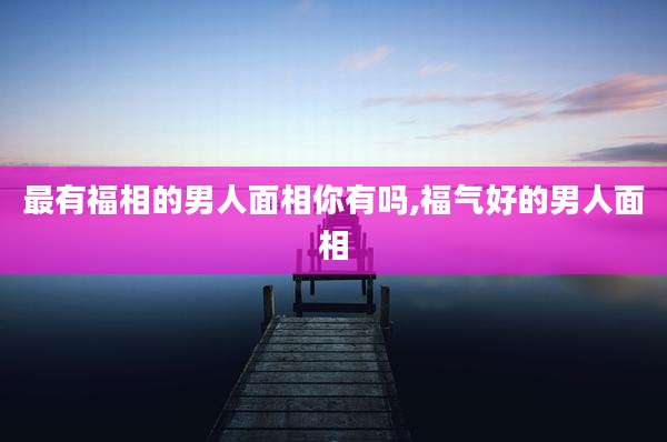 最有福相的男人面相你有吗,福气好的男人面相