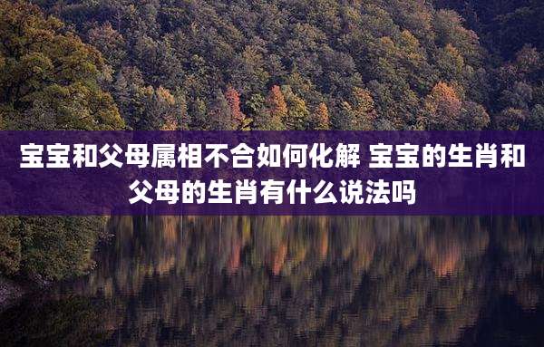 宝宝和父母属相不合如何化解 宝宝的生肖和父母的生肖有什么说法吗