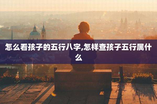 怎么看孩子的五行八字,怎样查孩子五行属什么