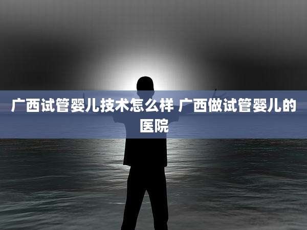 广西试管婴儿技术怎么样 广西做试管婴儿的医院