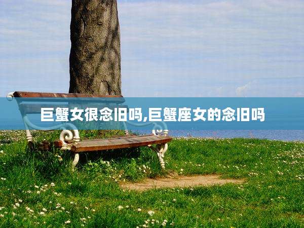 巨蟹女很念旧吗,巨蟹座女的念旧吗