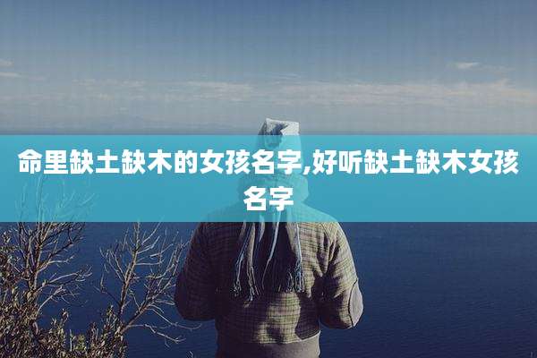 命里缺土缺木的女孩名字,好听缺土缺木女孩名字