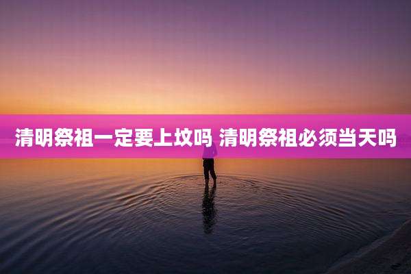清明祭祖一定要上坟吗 清明祭祖必须当天吗
