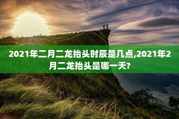 2021年二月二龙抬头时辰是几点,2021年2月二龙抬头是哪一天?