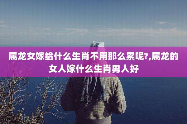 属龙女嫁给什么生肖不用那么累呢?,属龙的女人嫁什么生肖男人好