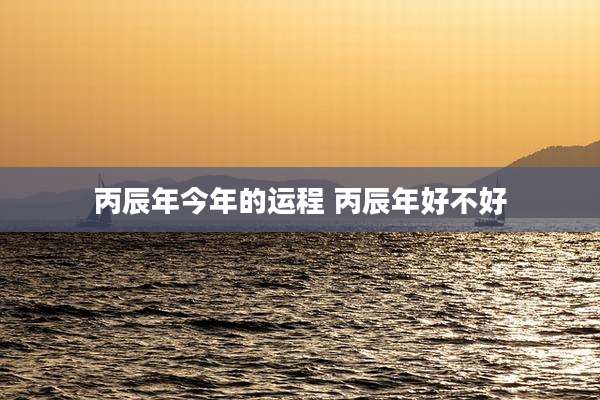 丙辰年今年的运程 丙辰年好不好