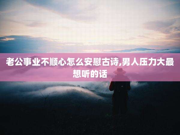 老公事业不顺心怎么安慰古诗,男人压力大最想听的话