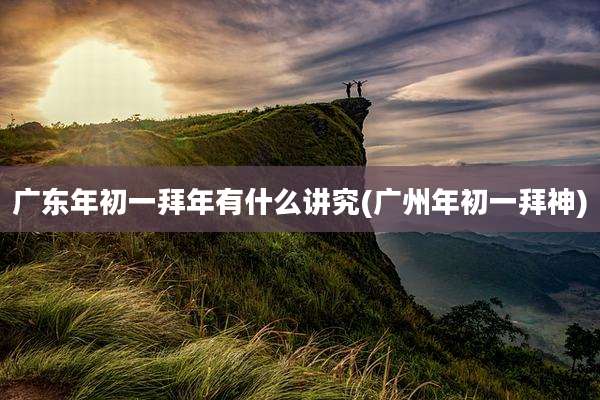 广东年初一拜年有什么讲究(广州年初一拜神)