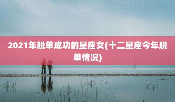 2021年脱单成功的星座女(十二星座今年脱单情况)