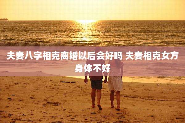 夫妻八字相克离婚以后会好吗 夫妻相克女方身体不好