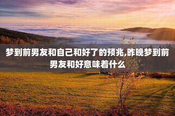 梦到前男友和自己和好了的预兆,昨晚梦到前男友和好意味着什么
