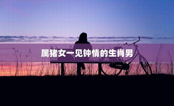 属猪女一见钟情的生肖男
