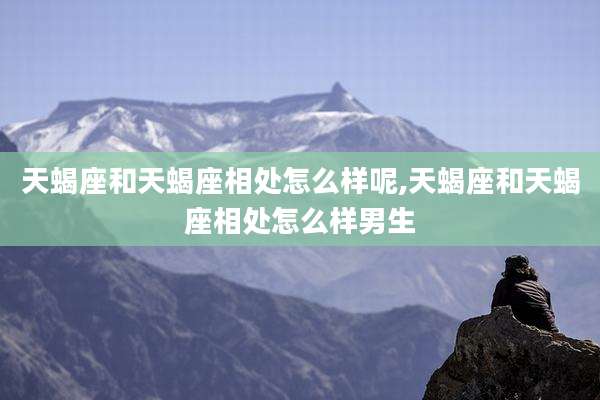 天蝎座和天蝎座相处怎么样呢,天蝎座和天蝎座相处怎么样男生