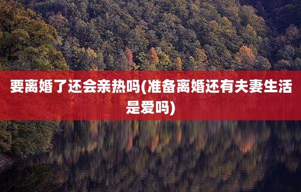要离婚了还会亲热吗(准备离婚还有夫妻生活是爱吗)