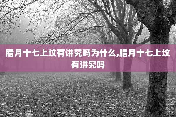 腊月十七上坟有讲究吗为什么,腊月十七上坟有讲究吗