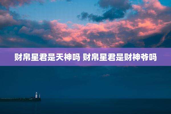 财帛星君是天神吗 财帛星君是财神爷吗