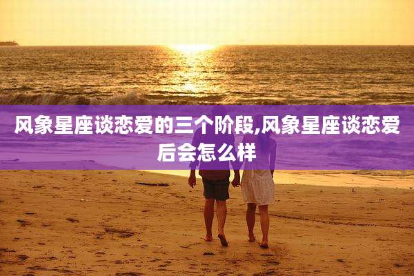 风象星座谈恋爱的三个阶段,风象星座谈恋爱后会怎么样