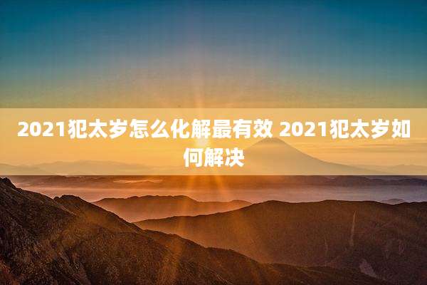 2021犯太岁怎么化解最有效 2021犯太岁如何解决