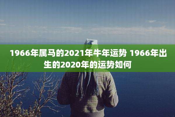 1966年属马的2021年牛年运势 1966年出生的2020年的运势如何