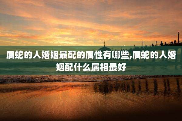 属蛇的人婚姻最配的属性有哪些,属蛇的人婚姻配什么属相最好