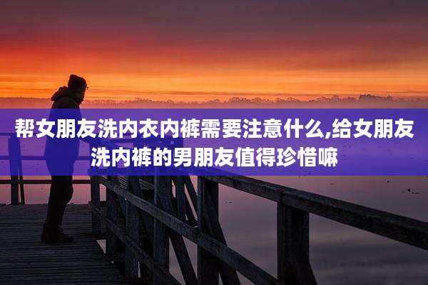 帮女朋友洗内衣内裤需要注意什么,给女朋友洗内裤的男朋友值得珍惜嘛