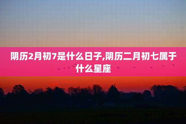 阴历2月初7是什么日子,阴历二月初七属于什么星座