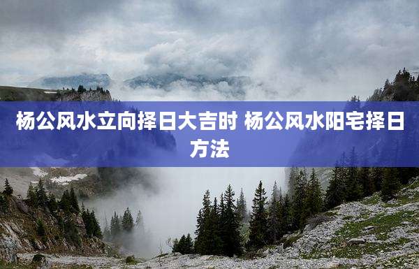 杨公风水立向择日大吉时 杨公风水阳宅择日方法
