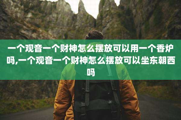 一个观音一个财神怎么摆放可以用一个香炉吗,一个观音一个财神怎么摆放可以坐东朝西吗