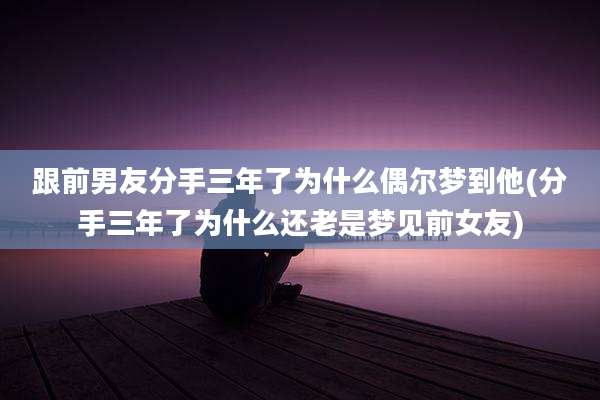 跟前男友分手三年了为什么偶尔梦到他(分手三年了为什么还老是梦见前女友)