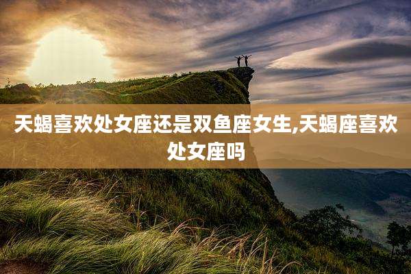 天蝎喜欢处女座还是双鱼座女生,天蝎座喜欢处女座吗