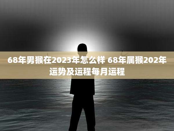 68年男猴在2023年怎么样 68年属猴202年运势及运程每月运程