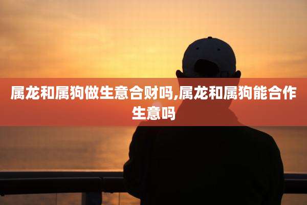 属龙和属狗做生意合财吗,属龙和属狗能合作生意吗