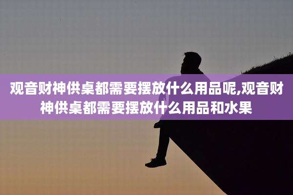 观音财神供桌都需要摆放什么用品呢,观音财神供桌都需要摆放什么用品和水果