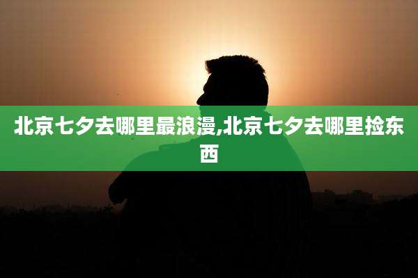 北京七夕去哪里最浪漫,北京七夕去哪里捡东西