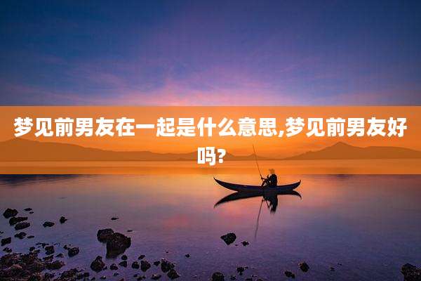 梦见前男友在一起是什么意思,梦见前男友好吗?