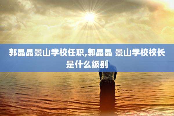 郭晶晶景山学校任职,郭晶晶 景山学校校长是什么级别