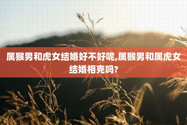 属猴男和虎女结婚好不好呢,属猴男和属虎女结婚相克吗?
