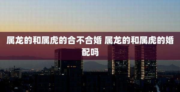 属龙的和属虎的合不合婚 属龙的和属虎的婚配吗