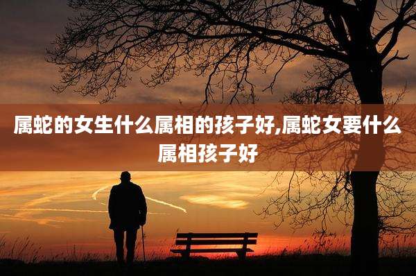 属蛇的女生什么属相的孩子好,属蛇女要什么属相孩子好