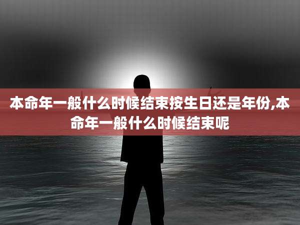本命年一般什么时候结束按生日还是年份,本命年一般什么时候结束呢