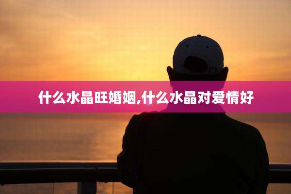 什么水晶旺婚姻,什么水晶对爱情好