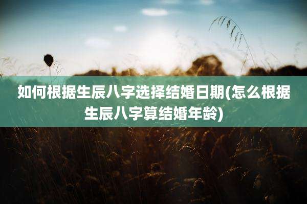 如何根据生辰八字选择结婚日期(怎么根据生辰八字算结婚年龄)