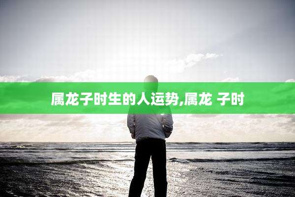 属龙子时生的人运势,属龙 子时