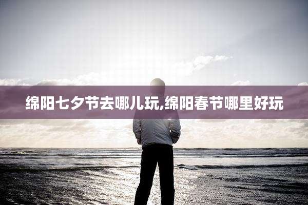 绵阳七夕节去哪儿玩,绵阳春节哪里好玩