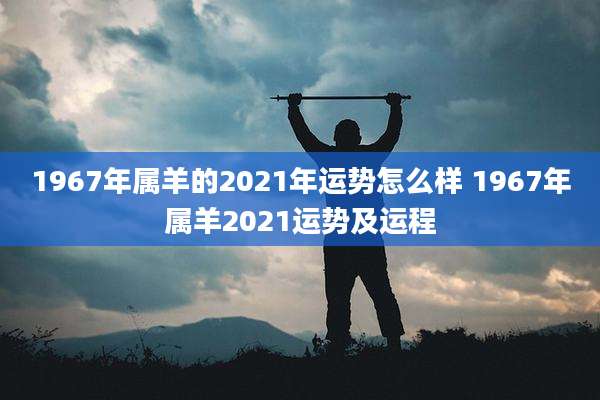 1967年属羊的2021年运势怎么样 1967年属羊2021运势及运程