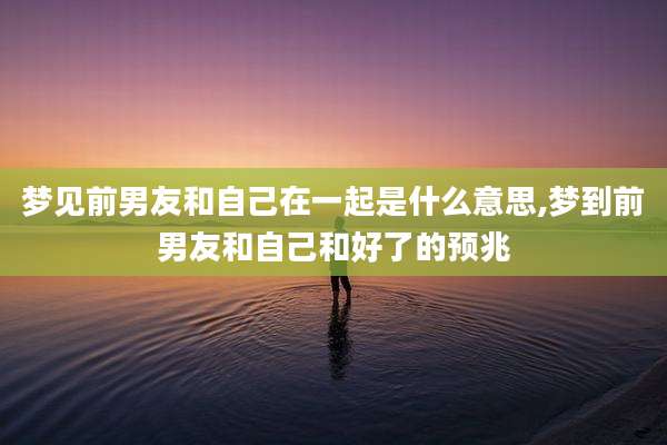 梦见前男友和自己在一起是什么意思,梦到前男友和自己和好了的预兆